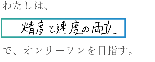 わたしは、精度と速度の両立で、オンリーワンを目指す