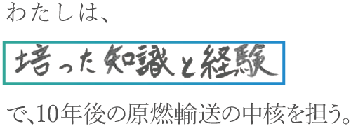 わたしは、培った知識と経験で、10年後の原燃輸送の中核を担う。